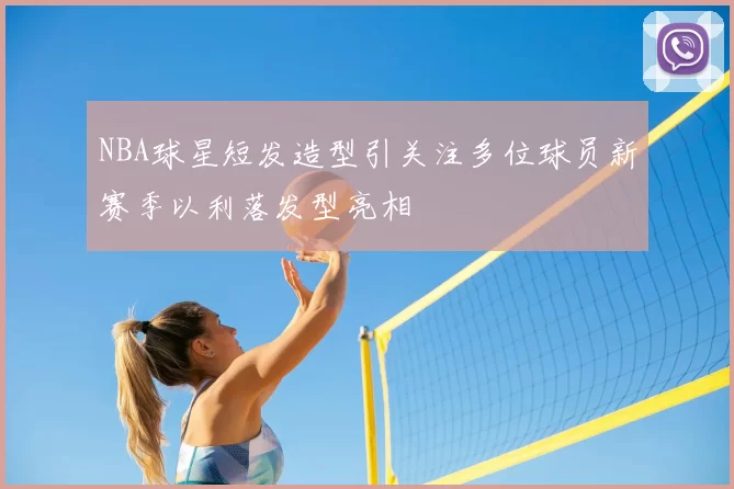 NBA球星短发造型引关注多位球员新赛季以利落发型亮相