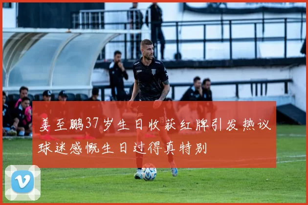 姜至鹏37岁生日收获红牌引发热议球迷感慨生日过得真特别
