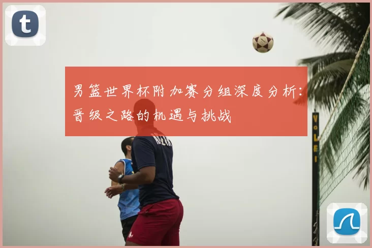 男篮世界杯附加赛分组深度分析：晋级之路的机遇与挑战
