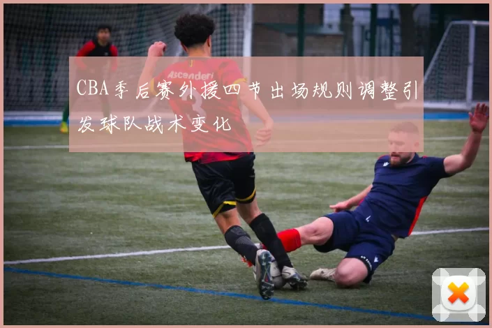 CBA季后赛外援四节出场规则调整引发球队战术变化