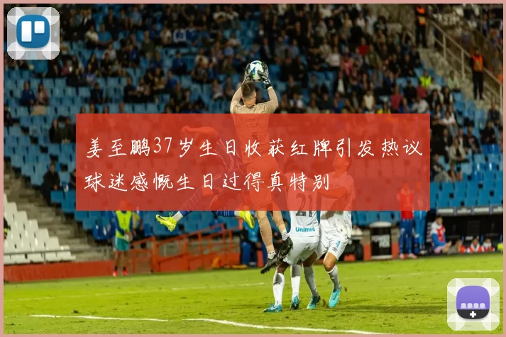 姜至鹏37岁生日收获红牌引发热议球迷感慨生日过得真特别