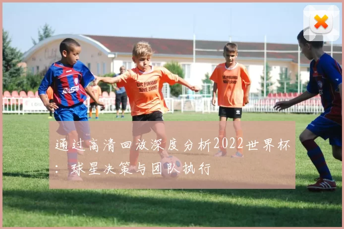 通过高清回放深度分析2022世界杯：球星决策与团队执行