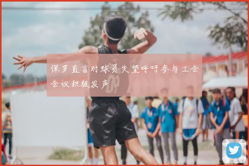 保罗直言对球员失望呼吁参与工会会议积极发声