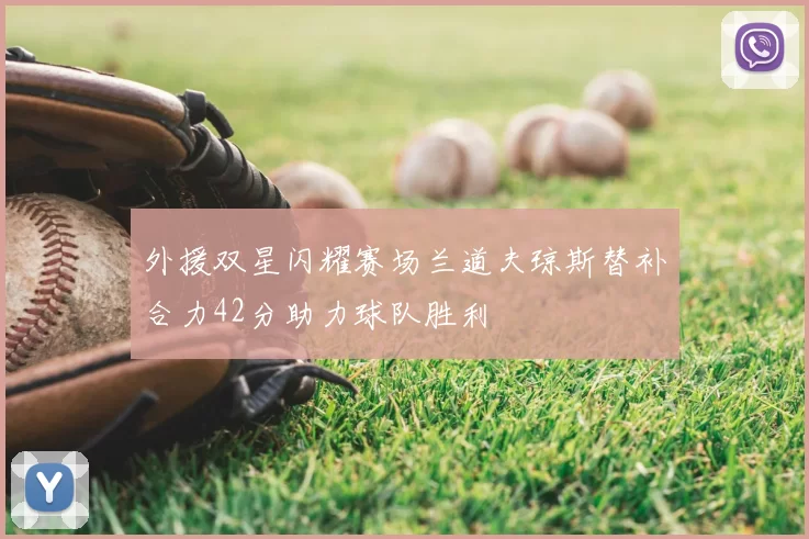 外援双星闪耀赛场兰道夫琼斯替补合力42分助力球队胜利