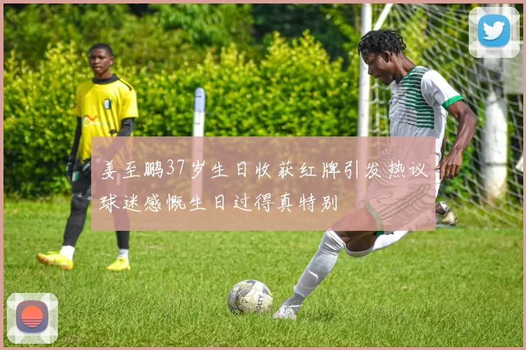 姜至鹏37岁生日收获红牌引发热议球迷感慨生日过得真特别