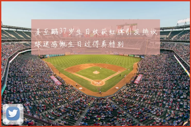 姜至鹏37岁生日收获红牌引发热议球迷感慨生日过得真特别