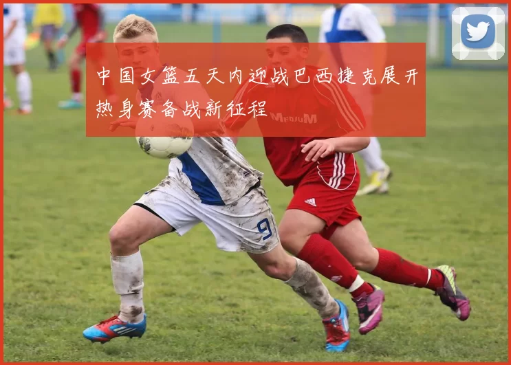 中国女篮五天内迎战巴西捷克展开热身赛备战新征程