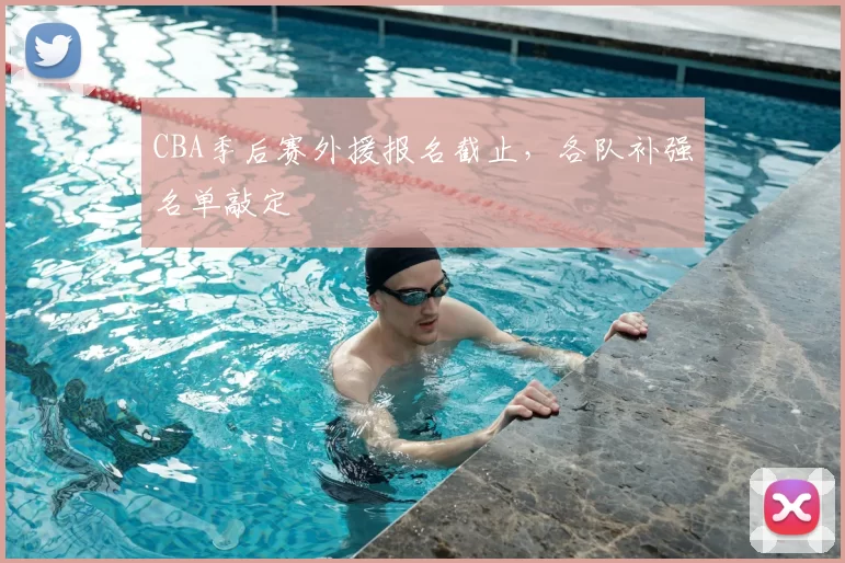 CBA季后赛外援报名截止，各队补强名单敲定