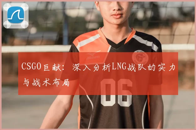CSGO巨献：深入分析LNG战队的实力与战术布局