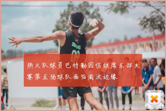 热火队球员巴特勒因伤缺席东部决赛第五场球队面临淘汰边缘