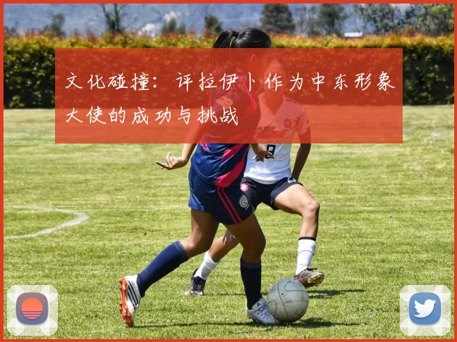 文化碰撞:评拉伊卜作为中东形象大使的成功与挑战