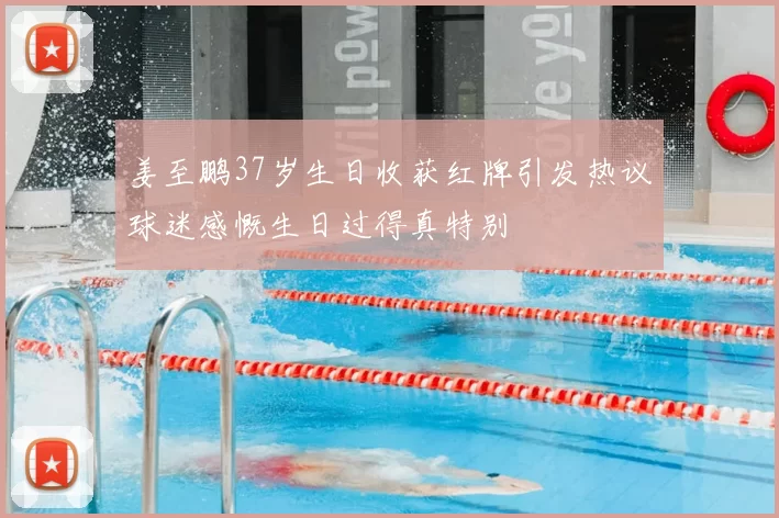 姜至鹏37岁生日收获红牌引发热议球迷感慨生日过得真特别