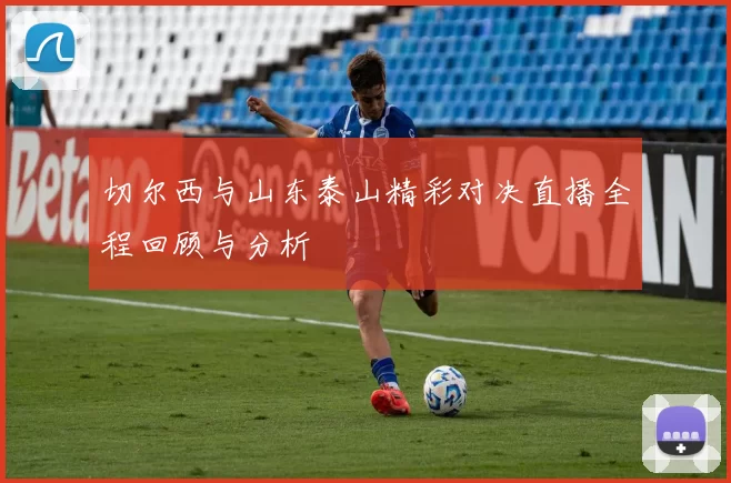 切尔西与山东泰山精彩对决直播全程回顾与分析