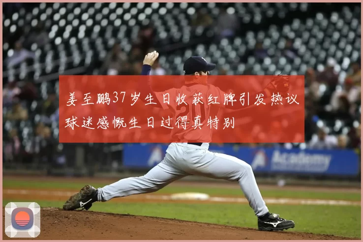 姜至鹏37岁生日收获红牌引发热议球迷感慨生日过得真特别