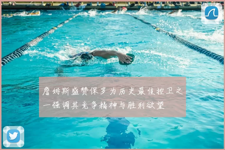 詹姆斯盛赞保罗为历史最佳控卫之一强调其竞争精神与胜利欲望