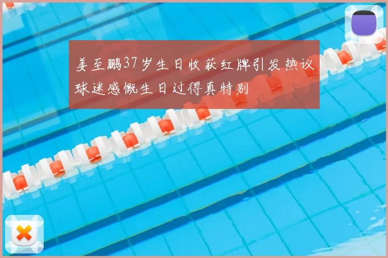 姜至鹏37岁生日收获红牌引发热议球迷感慨生日过得真特别