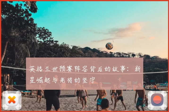 英格兰世预赛阵容背后的故事:新星崛起与老将的坚守