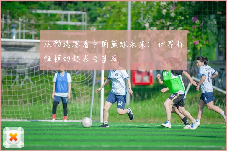 从预选赛看中国篮球未来：世界杯征程的起点与基石