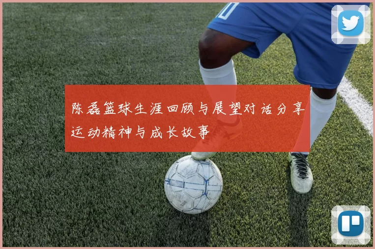陈磊篮球生涯回顾与展望对话分享运动精神与成长故事