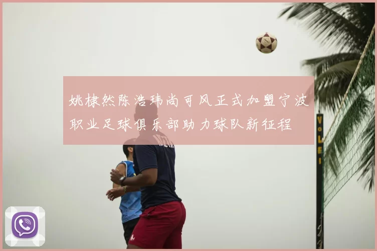 姚棣然陈浩玮尚可风正式加盟宁波职业足球俱乐部助力球队新征程