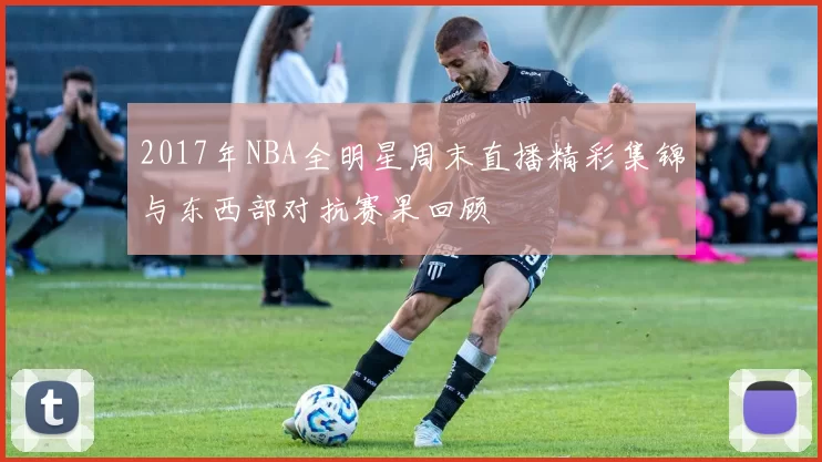 2017年NBA全明星周末直播精彩集锦与东西部对抗赛果回顾