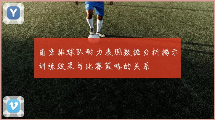 南京排球队耐力表现数据分析揭示训练效果与比赛策略的关系