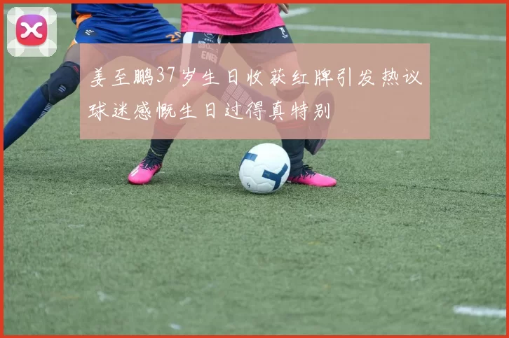 姜至鹏37岁生日收获红牌引发热议球迷感慨生日过得真特别