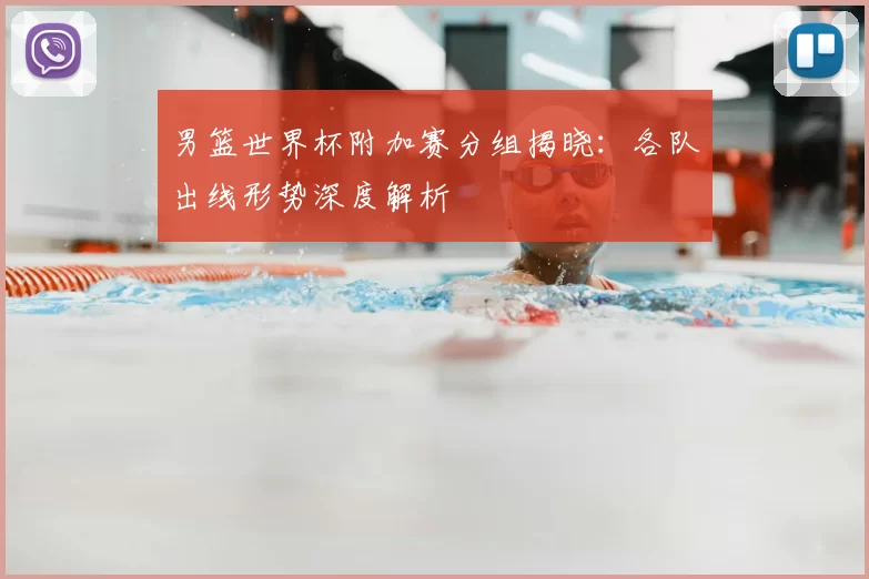 男篮世界杯附加赛分组揭晓:各队出线形势深度解析