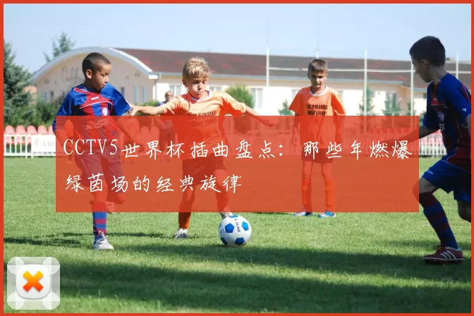 CCTV5世界杯插曲盘点：那些年燃爆绿茵场的经典旋律