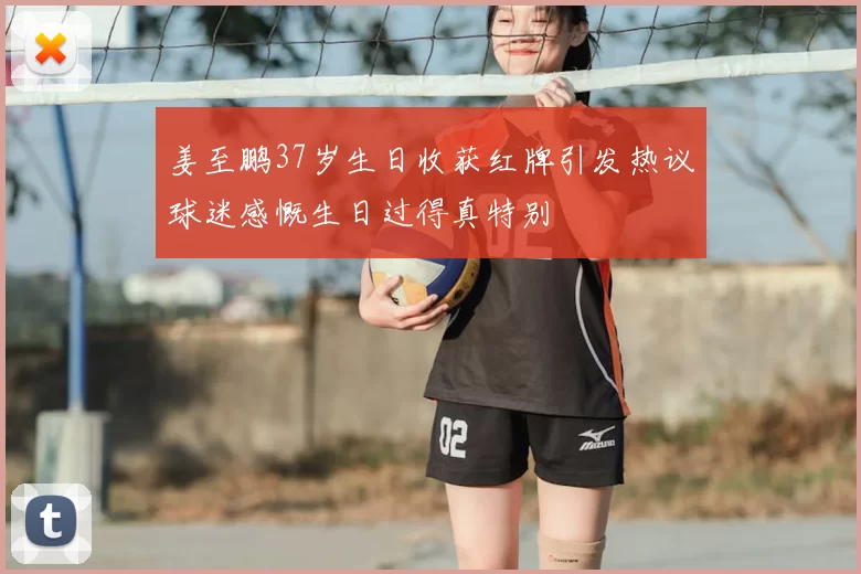 姜至鹏37岁生日收获红牌引发热议球迷感慨生日过得真特别