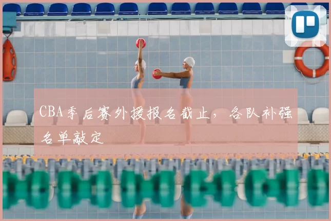 CBA季后赛外援报名截止，各队补强名单敲定