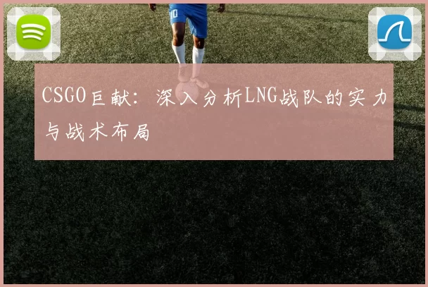 CSGO巨献:深入分析LNG战队的实力与战术布局