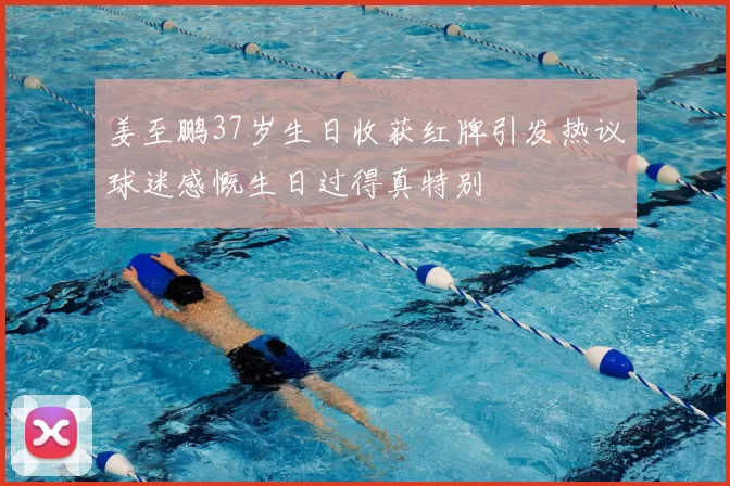 姜至鹏37岁生日收获红牌引发热议球迷感慨生日过得真特别