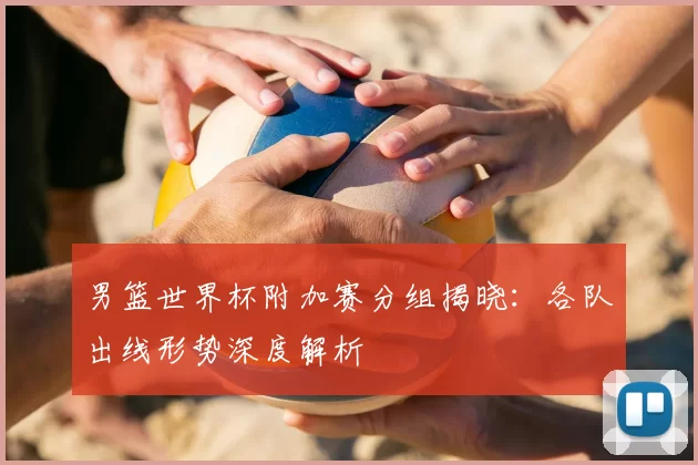 男篮世界杯附加赛分组揭晓:各队出线形势深度解析