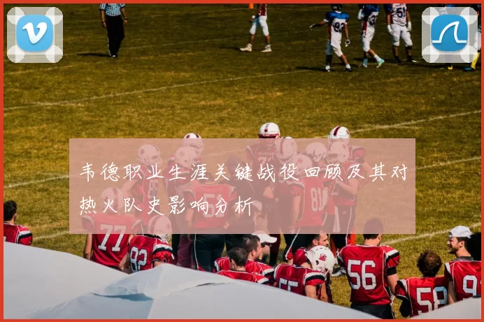 韦德职业生涯关键战役回顾及其对热火队史影响分析