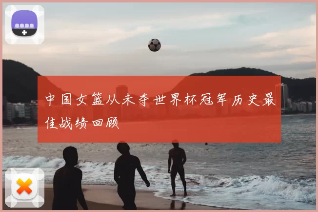 中国女篮从未夺世界杯冠军历史最佳战绩回顾
