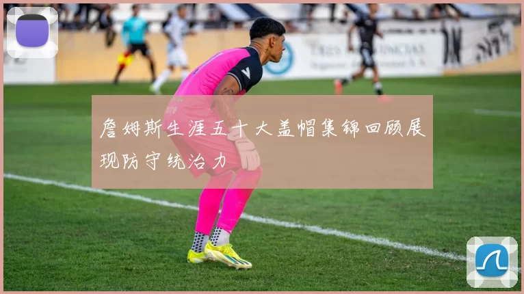 詹姆斯生涯五十大盖帽集锦回顾展现防守统治力