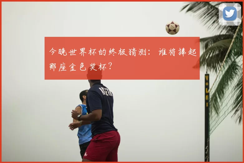 今晚世界杯的终极猜测:谁将捧起那座金色奖杯?