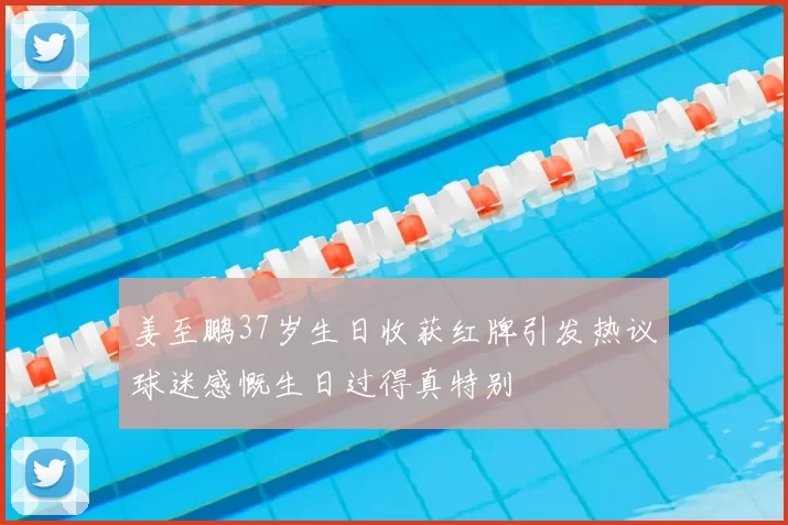 姜至鹏37岁生日收获红牌引发热议球迷感慨生日过得真特别