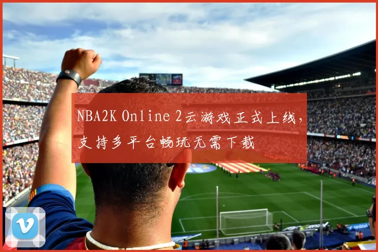 NBA2K Online 2云游戏正式上线，支持多平台畅玩无需下载