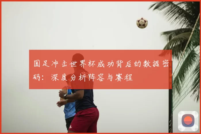 国足冲击世界杯成功背后的数据密码:深度分析阵容与赛程