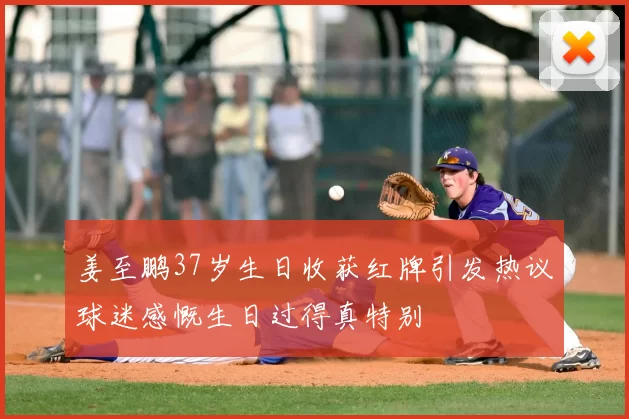 姜至鹏37岁生日收获红牌引发热议球迷感慨生日过得真特别