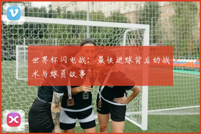 世界杯闪电战：最快进球背后的战术与球员故事