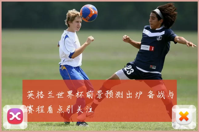 英格兰世界杯前景预测出炉 备战与赛程看点引关注
