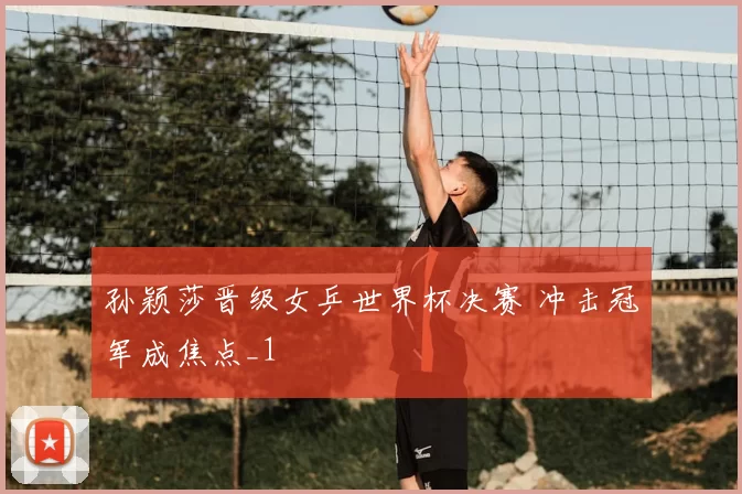 孙颖莎晋级女乒世界杯决赛 冲击冠军成焦点_1