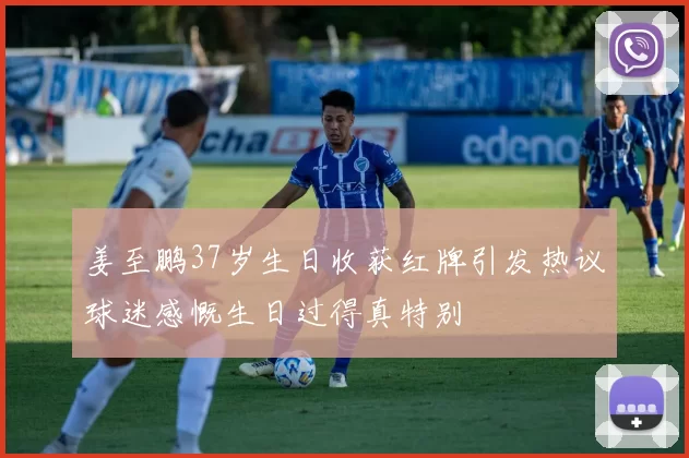 姜至鹏37岁生日收获红牌引发热议球迷感慨生日过得真特别