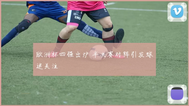 欧洲杯四强出炉 半决赛对阵引发球迷关注