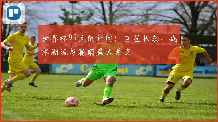 世界杯99天倒计时:巨星状态、战术潮流与赛前最大看点
