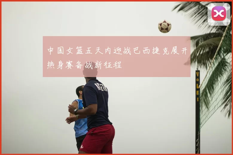 中国女篮五天内迎战巴西捷克展开热身赛备战新征程