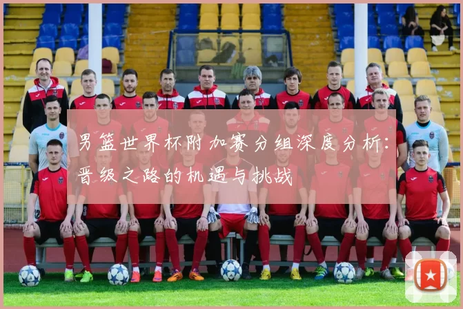 男篮世界杯附加赛分组深度分析：晋级之路的机遇与挑战